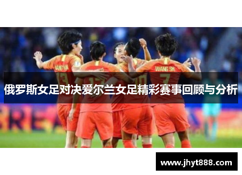 俄罗斯女足对决爱尔兰女足精彩赛事回顾与分析