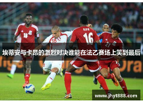埃蒂安与卡昂的激烈对决谁能在法乙赛场上笑到最后