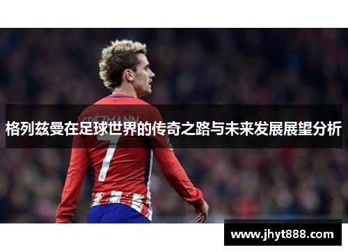 格列兹曼在足球世界的传奇之路与未来发展展望分析