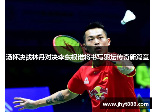汤杯决战林丹对决李东根谁将书写羽坛传奇新篇章