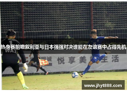 热身赛前瞻叙利亚与日本强强对决谁能在友谊赛中占得先机