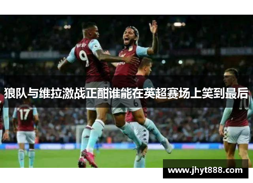 狼队与维拉激战正酣谁能在英超赛场上笑到最后